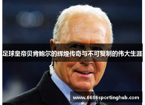 足球皇帝贝肯鲍尔的辉煌传奇与不可复制的伟大生涯
