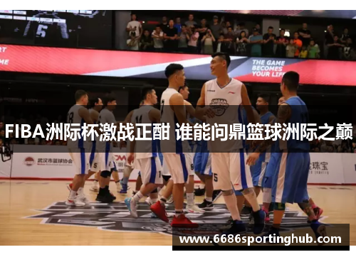 FIBA洲际杯激战正酣 谁能问鼎篮球洲际之巅