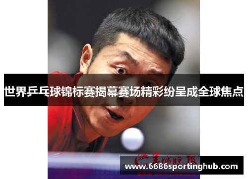 世界乒乓球锦标赛揭幕赛场精彩纷呈成全球焦点