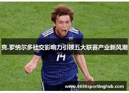 克.罗纳尔多社交影响力引领五大联赛产业新风潮