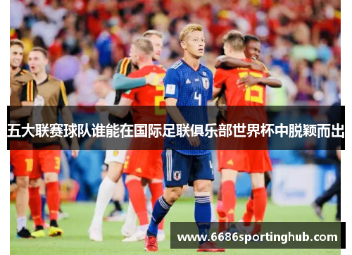 五大联赛球队谁能在国际足联俱乐部世界杯中脱颖而出