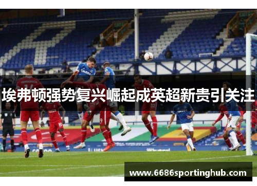 埃弗顿强势复兴崛起成英超新贵引关注