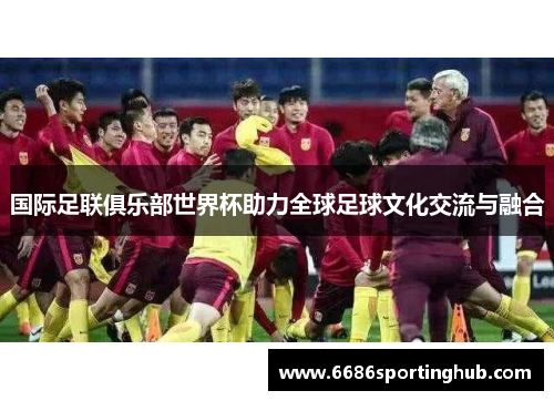 国际足联俱乐部世界杯助力全球足球文化交流与融合